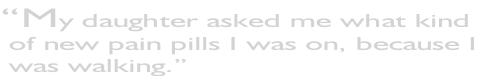 “My daughter asked me what kind  of new pain pills I was on, because I  was walking.”